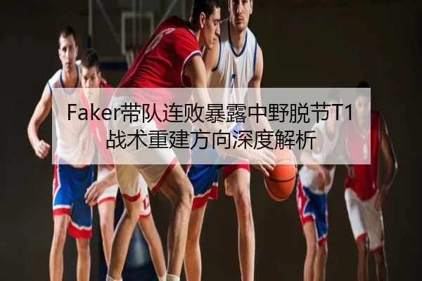 Faker带队连败暴露中野脱节T1战术重建方向深度解析