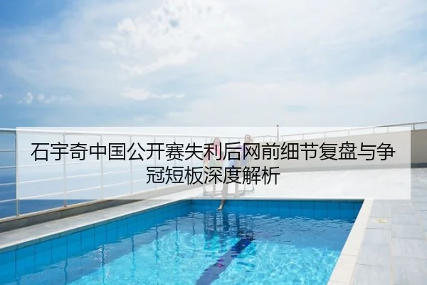 石宇奇中国公开赛失利后网前细节复盘与争冠短板深度解析